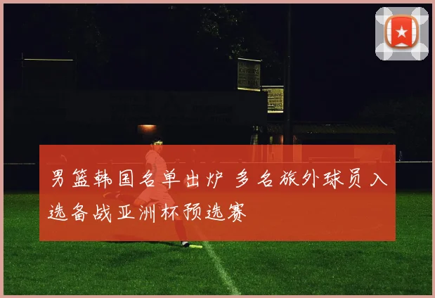 男篮韩国名单出炉 多名旅外球员入选备战亚洲杯预选赛