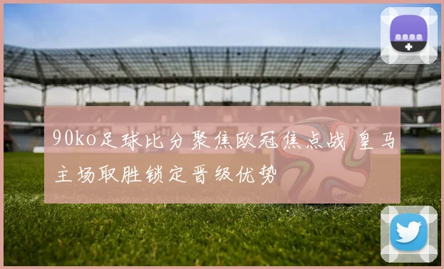 90ko足球比分聚焦欧冠焦点战 皇马主场取胜锁定晋级优势