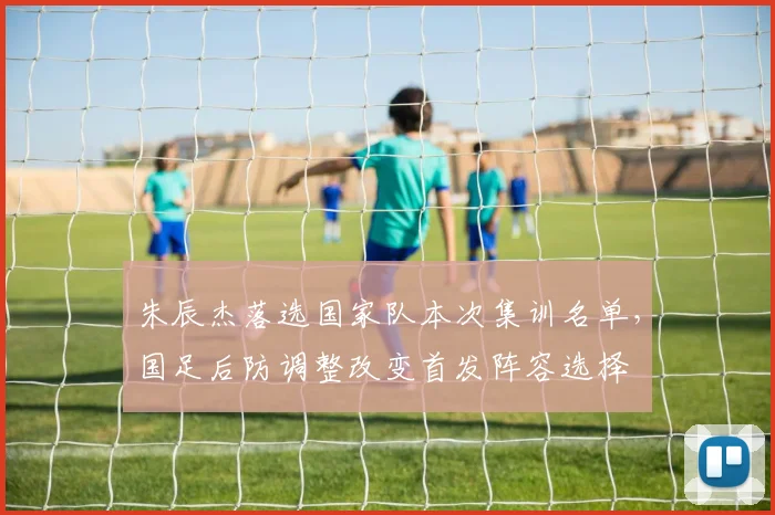 朱辰杰落选国家队本次集训名单，国足后防调整改变首发阵容选择