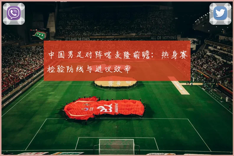 中国男足对阵喀麦隆前瞻：热身赛检验防线与进攻效率