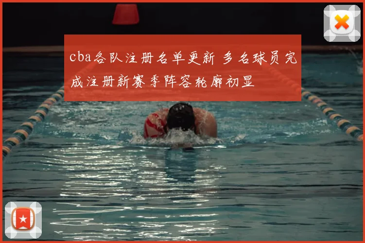cba各队注册名单更新 多名球员完成注册新赛季阵容轮廓初显