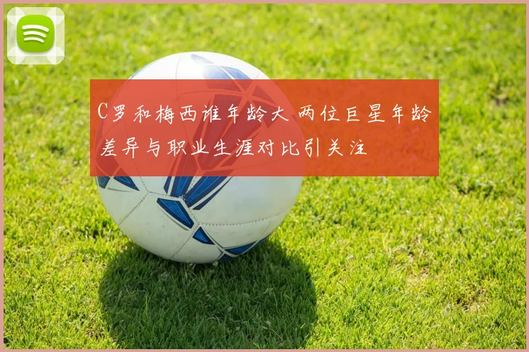 C罗和梅西谁年龄大 两位巨星年龄差异与职业生涯对比引关注