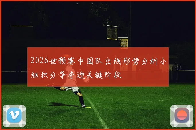 2026世预赛中国队出线形势分析小组积分争夺迎关键阶段