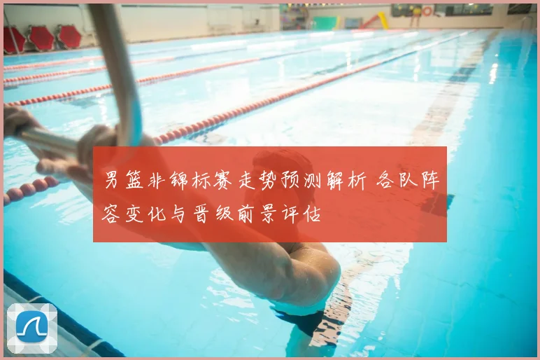 男篮非锦标赛走势预测解析 各队阵容变化与晋级前景评估