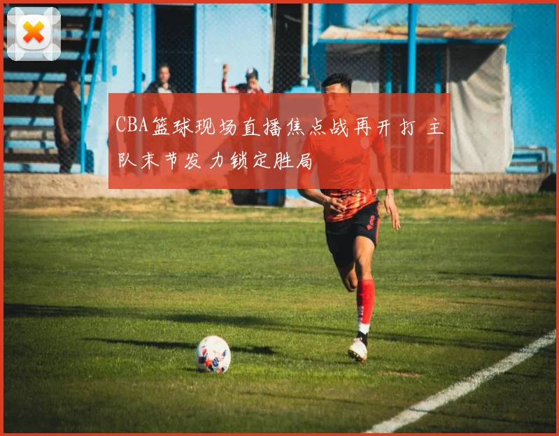 CBA篮球现场直播焦点战再开打 主队末节发力锁定胜局