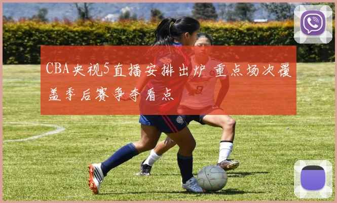 CBA央视5直播安排出炉 重点场次覆盖季后赛争夺看点