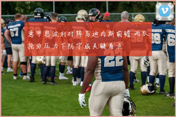 意甲恩波利对阵乌迪内斯前瞻 两队抢分压力下防守成关键看点