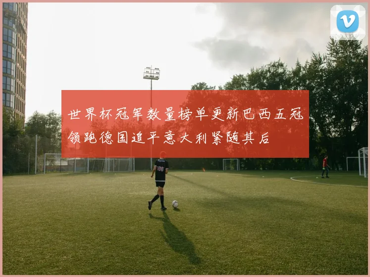 世界杯冠军数量榜单更新巴西五冠领跑德国追平意大利紧随其后