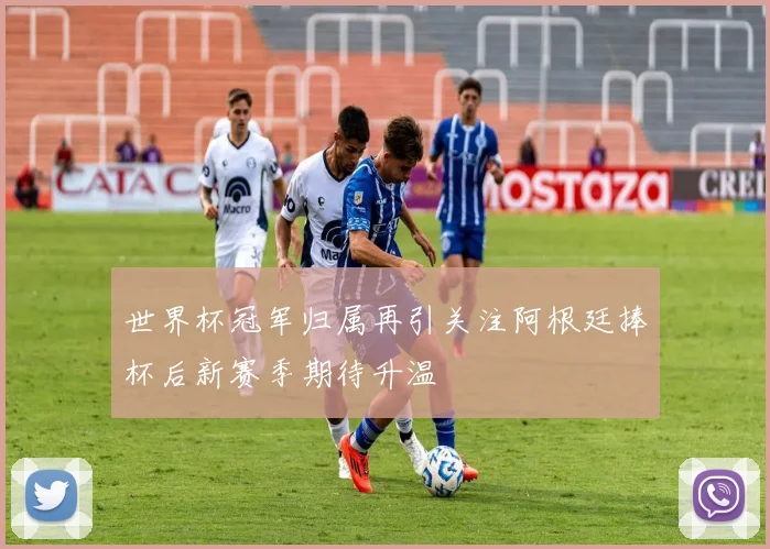 世界杯冠军归属再引关注阿根廷捧杯后新赛季期待升温