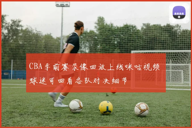 CBA季前赛录像回放上线咪咕视频 球迷可回看各队对决细节