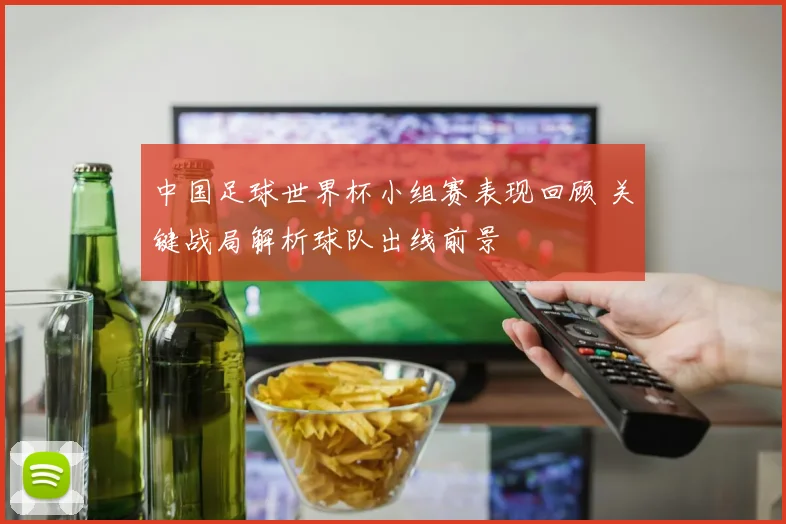 中国足球世界杯小组赛表现回顾 关键战局解析球队出线前景