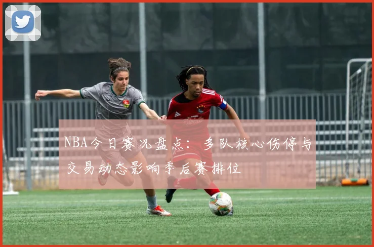 NBA今日赛况盘点:多队核心伤停与交易动态影响季后赛排位