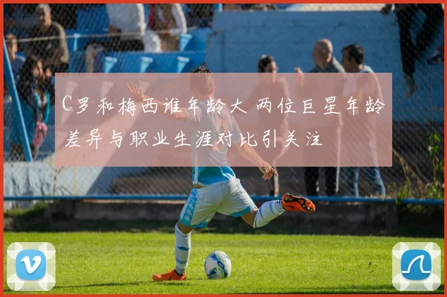 C罗和梅西谁年龄大 两位巨星年龄差异与职业生涯对比引关注