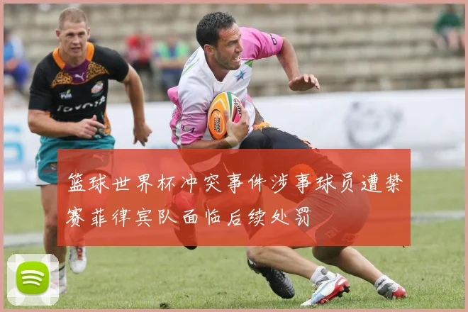 篮球世界杯冲突事件涉事球员遭禁赛菲律宾队面临后续处罚