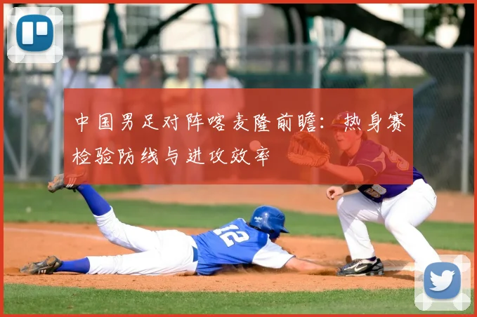 中国男足对阵喀麦隆前瞻：热身赛检验防线与进攻效率