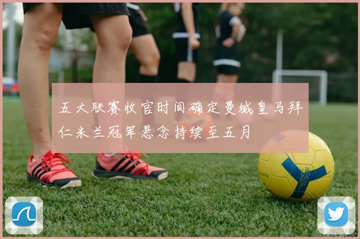 五大联赛收官时间确定曼城皇马拜仁米兰冠军悬念持续至五月