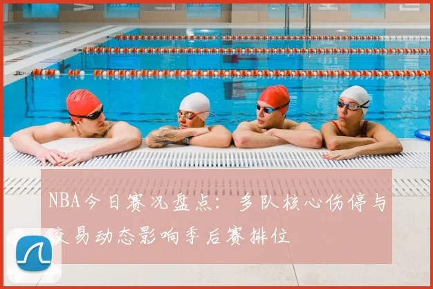 NBA今日赛况盘点:多队核心伤停与交易动态影响季后赛排位