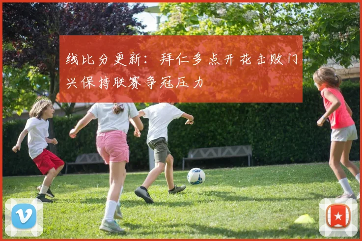 线比分更新：拜仁多点开花击败门兴保持联赛争冠压力