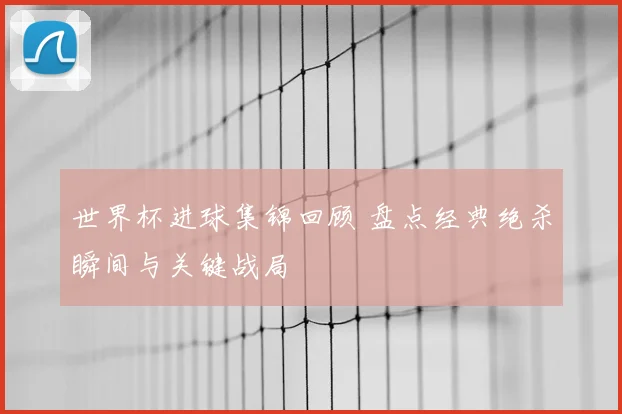 世界杯进球集锦回顾 盘点经典绝杀瞬间与关键战局