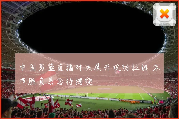 中国男篮直播对决展开攻防拉锯 末节胜负悬念待揭晓