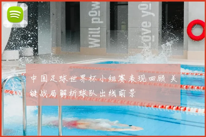 中国足球世界杯小组赛表现回顾 关键战局解析球队出线前景