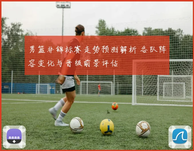 男篮非锦标赛走势预测解析 各队阵容变化与晋级前景评估