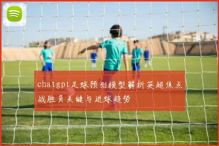 chatgpt足球预测模型解析英超焦点战胜负关键与进球趋势