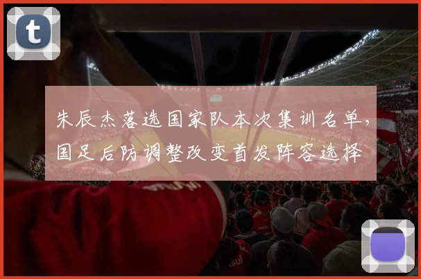 朱辰杰落选国家队本次集训名单，国足后防调整改变首发阵容选择