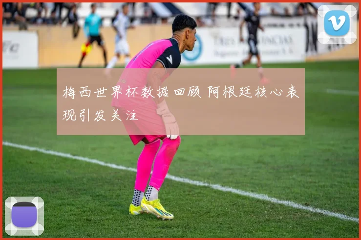梅西世界杯数据回顾 阿根廷核心表现引发关注